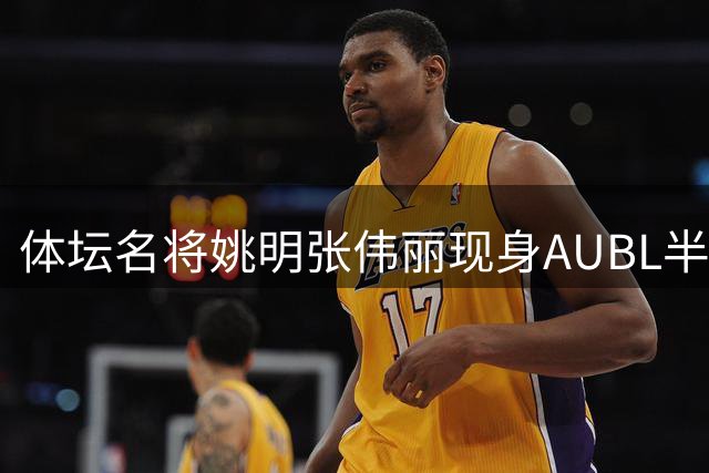 体坛名将姚明张伟丽现身AUBL半决赛观众席