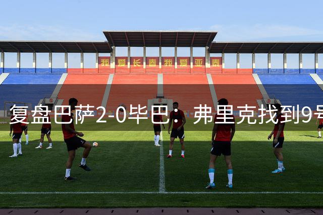 复盘巴萨2-0毕巴：弗里克找到9号位的正选，诺坎普阵容深度在提升