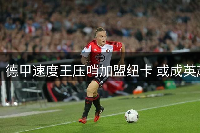 德甲速度王压哨加盟纽卡 或成英超最锋利边路尖刀
