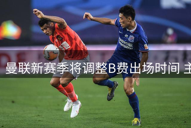 曼联新赛季将调整B费出场时间 主力阵容面临轮换