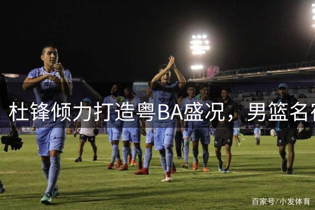 杜锋倾力打造粤BA盛况，男篮名宿齐聚见证传奇教头魅力