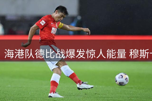 海港队德比战爆发惊人能量 穆斯卡特战术调整显奇效