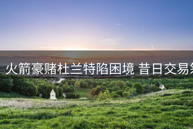 火箭豪赌杜兰特陷困境 昔日交易筹码已成对手核心支柱