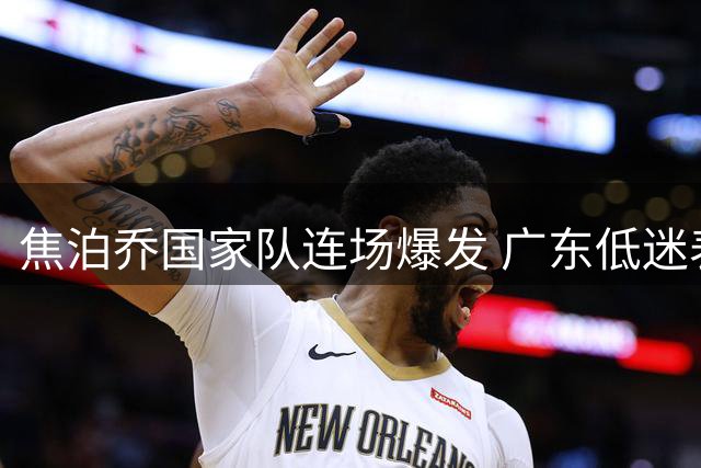 焦泊乔国家队连场爆发 广东低迷表现或与杜锋用人有关