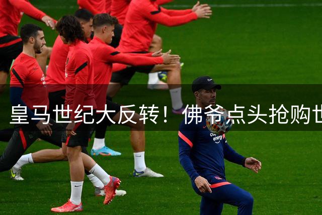 皇马世纪大反转！佛爷点头抢购世界杯MVP 中场格局将巨变