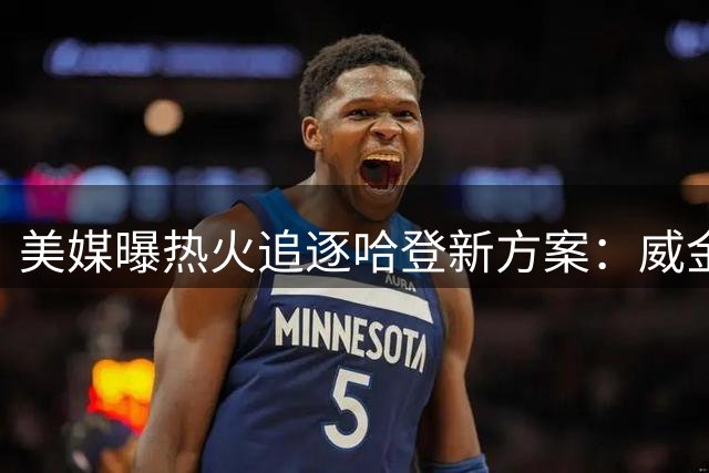 美媒曝热火追逐哈登新方案：威金斯或成交易筹码 联盟4.11亿先生有望联手字母哥