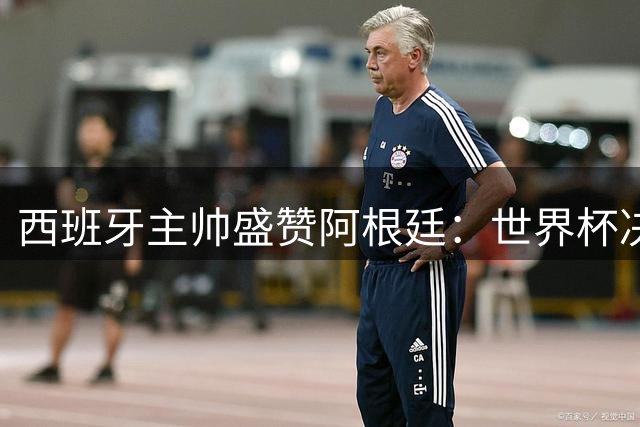 西班牙主帅盛赞阿根廷：世界杯决赛对手值得最高敬意