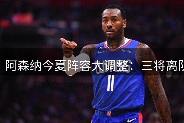 阿森纳今夏阵容大调整：三将离队获16亿引援资金，阿尔特塔瞄准三大补强