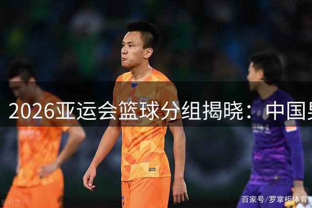 2026亚运会篮球分组揭晓：中国男女篮再战强敌